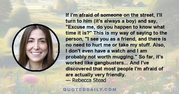 If I'm afraid of someone on the street, I'll turn to him (it's always a boy) and say, Excuse me, do you happen to know what time it is? This is my way of saying to the person, I see you as a friend, and there is no need