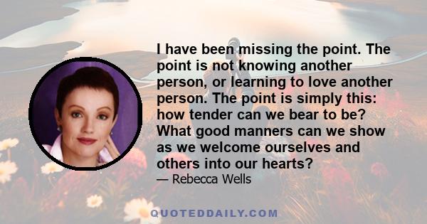 I have been missing the point. The point is not knowing another person, or learning to love another person. The point is simply this: how tender can we bear to be? What good manners can we show as we welcome ourselves