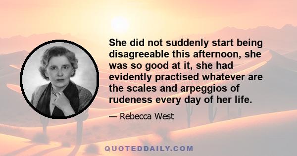 She did not suddenly start being disagreeable this afternoon, she was so good at it, she had evidently practised whatever are the scales and arpeggios of rudeness every day of her life.