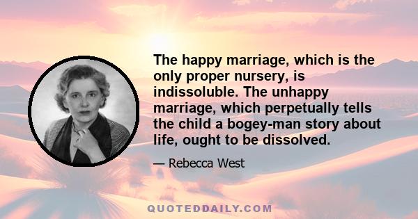 The happy marriage, which is the only proper nursery, is indissoluble. The unhappy marriage, which perpetually tells the child a bogey-man story about life, ought to be dissolved.