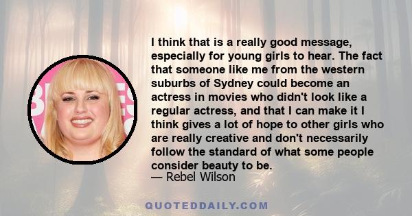 I think that is a really good message, especially for young girls to hear. The fact that someone like me from the western suburbs of Sydney could become an actress in movies who didn't look like a regular actress, and