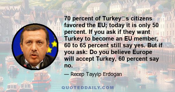 70 percent of Turkeys citizens favored the EU; today it is only 50 percent. If you ask if they want Turkey to become an EU member, 60 to 65 percent still say yes. But if you ask: Do you believe Europe will accept