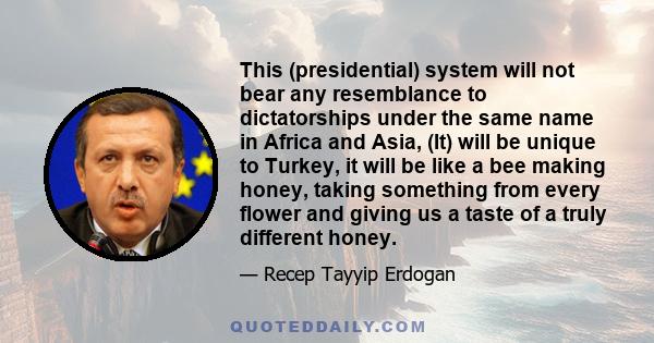 This (presidential) system will not bear any resemblance to dictatorships under the same name in Africa and Asia, (It) will be unique to Turkey, it will be like a bee making honey, taking something from every flower and