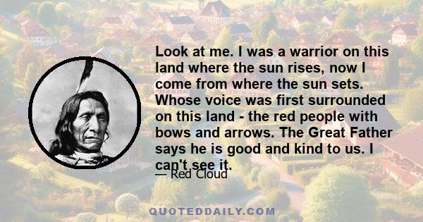Look at me. I was a warrior on this land where the sun rises, now I come from where the sun sets. Whose voice was first surrounded on this land - the red people with bows and arrows. The Great Father says he is good and