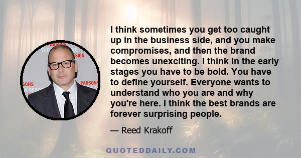 I think sometimes you get too caught up in the business side, and you make compromises, and then the brand becomes unexciting. I think in the early stages you have to be bold. You have to define yourself. Everyone wants