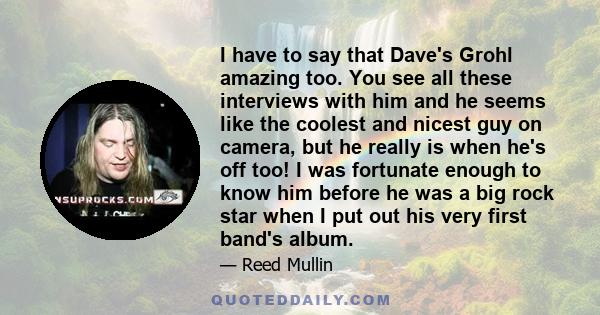 I have to say that Dave's Grohl amazing too. You see all these interviews with him and he seems like the coolest and nicest guy on camera, but he really is when he's off too! I was fortunate enough to know him before he
