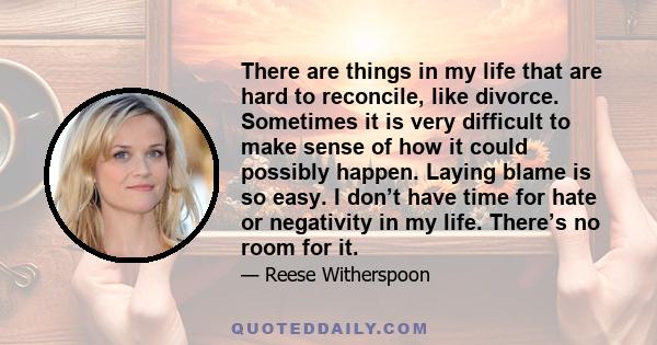 There are things in my life that are hard to reconcile, like divorce. Sometimes it is very difficult to make sense of how it could possibly happen. Laying blame is so easy. I don’t have time for hate or negativity in my