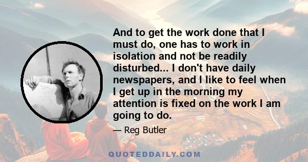 And to get the work done that I must do, one has to work in isolation and not be readily disturbed... I don't have daily newspapers, and I like to feel when I get up in the morning my attention is fixed on the work I am