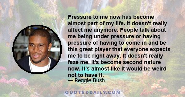 Pressure to me now has become almost part of my life. It doesn't really affect me anymore. People talk about me being under pressure or having pressure of having to come in and be this great player that everyone expects