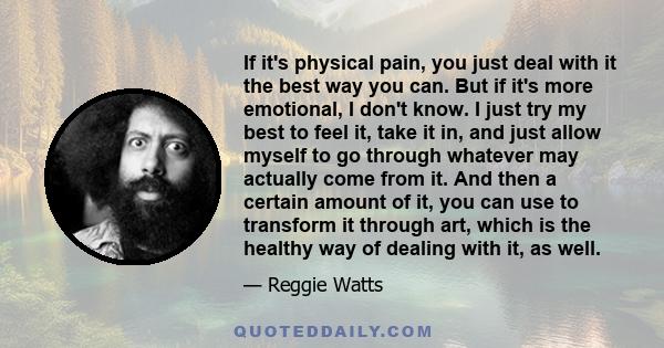 If it's physical pain, you just deal with it the best way you can. But if it's more emotional, I don't know. I just try my best to feel it, take it in, and just allow myself to go through whatever may actually come from