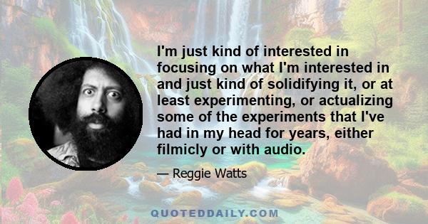 I'm just kind of interested in focusing on what I'm interested in and just kind of solidifying it, or at least experimenting, or actualizing some of the experiments that I've had in my head for years, either filmicly or