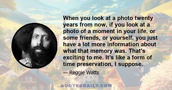 When you look at a photo twenty years from now, if you look at a photo of a moment in your life, or some friends, or yourself, you just have a lot more information about what that memory was. That's exciting to me. It's