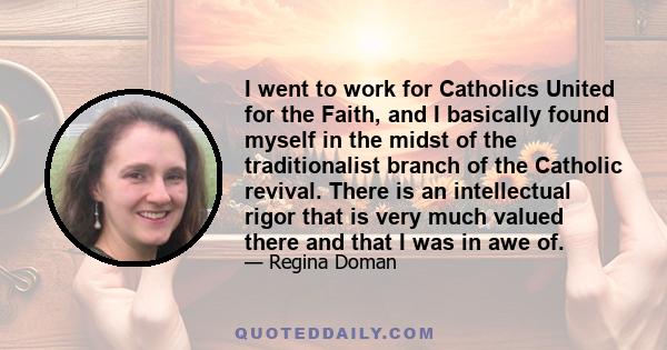 I went to work for Catholics United for the Faith, and I basically found myself in the midst of the traditionalist branch of the Catholic revival. There is an intellectual rigor that is very much valued there and that I