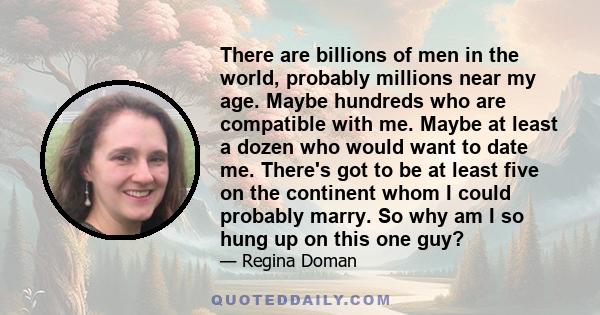 There are billions of men in the world, probably millions near my age. Maybe hundreds who are compatible with me. Maybe at least a dozen who would want to date me. There's got to be at least five on the continent whom I