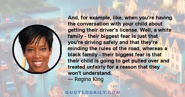 And, for example, like, when you're having the conversation with your child about getting their driver's license. Well, a white family - their biggest fear is just that you're driving safely and that they're minding the