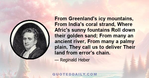 From Greenland's icy mountains, From India's coral strand, Where Afric's sunny fountains Roll down their golden sand; From many an ancient river, From many a palmy plain, They call us to deliver Their land from error's