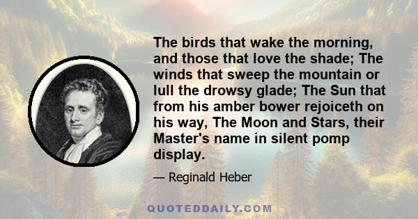 The birds that wake the morning, and those that love the shade; The winds that sweep the mountain or lull the drowsy glade; The Sun that from his amber bower rejoiceth on his way, The Moon and Stars, their Master's name