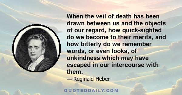 When the veil of death has been drawn between us and the objects of our regard, how quick-sighted do we become to their merits, and how bitterly do we remember words, or even looks, of unkindness which may have escaped