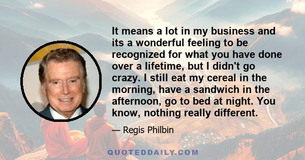 It means a lot in my business and its a wonderful feeling to be recognized for what you have done over a lifetime, but I didn't go crazy. I still eat my cereal in the morning, have a sandwich in the afternoon, go to bed