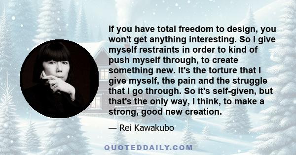 If you have total freedom to design, you won't get anything interesting. So I give myself restraints in order to kind of push myself through, to create something new. It's the torture that I give myself, the pain and