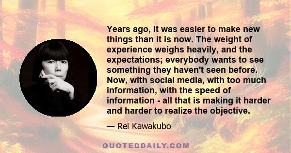 Years ago, it was easier to make new things than it is now. The weight of experience weighs heavily, and the expectations; everybody wants to see something they haven't seen before. Now, with social media, with too much