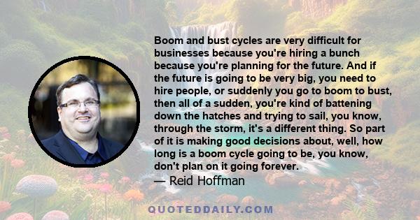 Boom and bust cycles are very difficult for businesses because you're hiring a bunch because you're planning for the future. And if the future is going to be very big, you need to hire people, or suddenly you go to boom