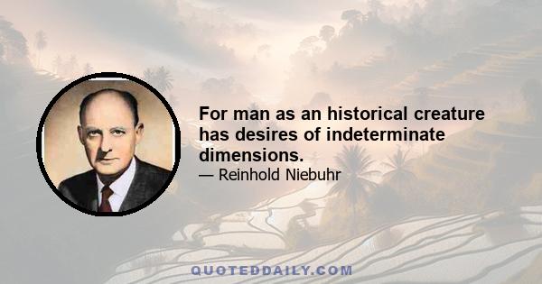 For man as an historical creature has desires of indeterminate dimensions.