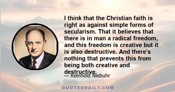I think that the Christian faith is right as against simple forms of secularism. That it believes that there is in man a radical freedom, and this freedom is creative but it is also destructive. And there's nothing that