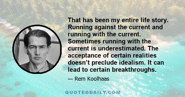 That has been my entire life story. Running against the current and running with the current. Sometimes running with the current is underestimated. The acceptance of certain realities doesn’t preclude idealism. It can