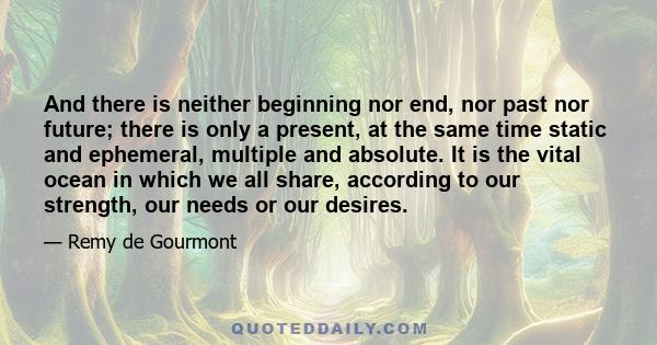 And there is neither beginning nor end, nor past nor future; there is only a present, at the same time static and ephemeral, multiple and absolute. It is the vital ocean in which we all share, according to our strength,
