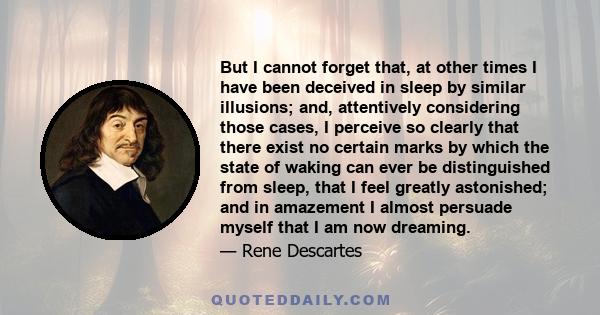 But I cannot forget that, at other times I have been deceived in sleep by similar illusions; and, attentively considering those cases, I perceive so clearly that there exist no certain marks by which the state of waking