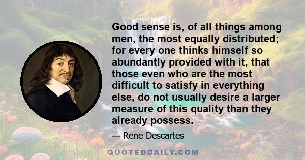 Good sense is, of all things among men, the most equally distributed; for every one thinks himself so abundantly provided with it, that those even who are the most difficult to satisfy in everything else, do not usually