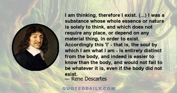 I am thinking, therefore I exist. (...) I was a substance whose whole essence or nature is solely to think, and which does not require any place, or depend on any material thing, in order to exist. Accordingly this 'I'