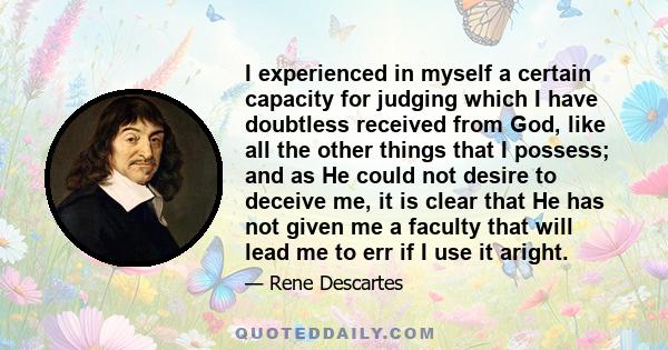I experienced in myself a certain capacity for judging which I have doubtless received from God, like all the other things that I possess; and as He could not desire to deceive me, it is clear that He has not given me a