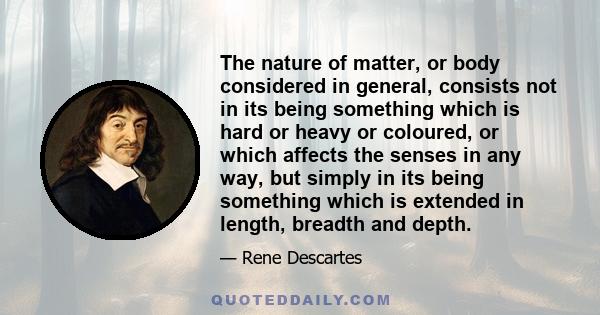 The nature of matter, or body considered in general, consists not in its being something which is hard or heavy or coloured, or which affects the senses in any way, but simply in its being something which is extended in