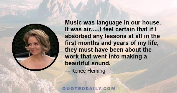 Music was language in our house. It was air.....I feel certain that if I absorbed any lessons at all in the first months and years of my life, they must have been about the work that went into making a beautiful sound.