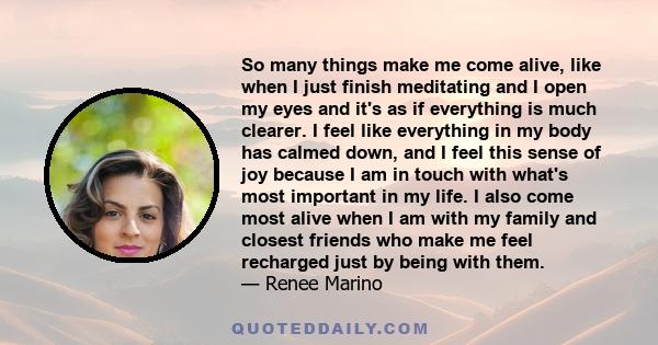 So many things make me come alive, like when I just finish meditating and I open my eyes and it's as if everything is much clearer. I feel like everything in my body has calmed down, and I feel this sense of joy because