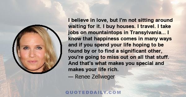 I believe in love, but I'm not sitting around waiting for it. I buy houses. I travel. I take jobs on mountaintops in Transylvania... I know that happiness comes in many ways and if you spend your life hoping to be found