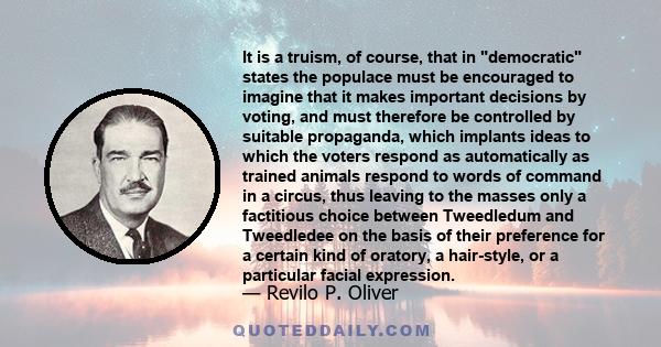 It is a truism, of course, that in democratic states the populace must be encouraged to imagine that it makes important decisions by voting, and must therefore be controlled by suitable propaganda, which implants ideas