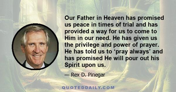 Our Father in Heaven has promised us peace in times of trial and has provided a way for us to come to Him in our need. He has given us the privilege and power of prayer. He has told us to ‘pray always’ and has promised