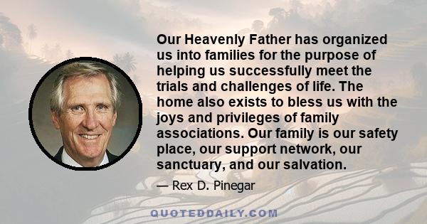 Our Heavenly Father has organized us into families for the purpose of helping us successfully meet the trials and challenges of life. The home also exists to bless us with the joys and privileges of family associations.