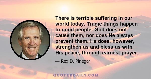 There is terrible suffering in our world today. Tragic things happen to good people. God does not cause them, nor does He always prevent them. He does, however, strengthen us and bless us with His peace, through earnest