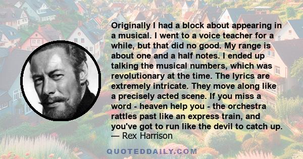 Originally I had a block about appearing in a musical. I went to a voice teacher for a while, but that did no good. My range is about one and a half notes. I ended up talking the musical numbers, which was revolutionary