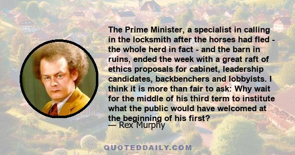 The Prime Minister, a specialist in calling in the locksmith after the horses had fled - the whole herd in fact - and the barn in ruins, ended the week with a great raft of ethics proposals for cabinet, leadership
