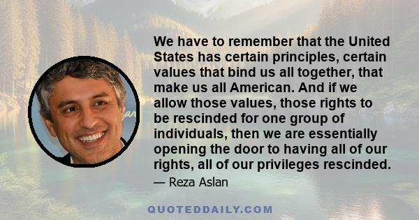 We have to remember that the United States has certain principles, certain values that bind us all together, that make us all American. And if we allow those values, those rights to be rescinded for one group of