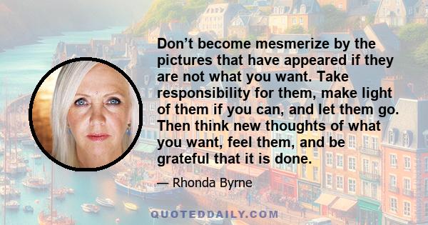 Don’t become mesmerize by the pictures that have appeared if they are not what you want. Take responsibility for them, make light of them if you can, and let them go. Then think new thoughts of what you want, feel them,