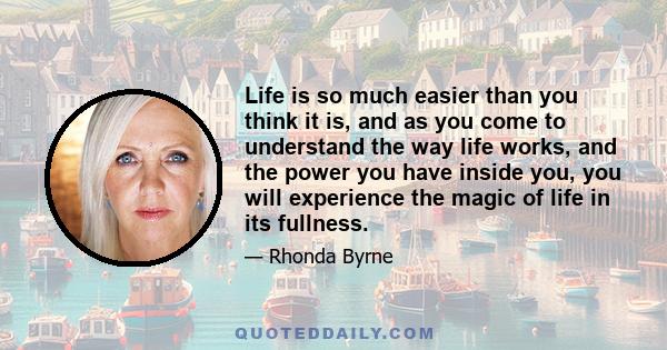 Life is so much easier than you think it is, and as you come to understand the way life works, and the power you have inside you, you will experience the magic of life in its fullness.