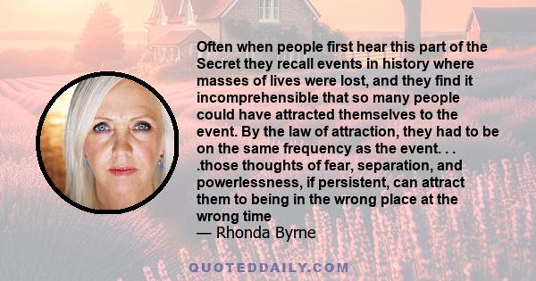 Often when people first hear this part of the Secret they recall events in history where masses of lives were lost, and they find it incomprehensible that so many people could have attracted themselves to the event. By