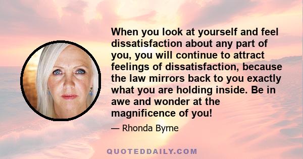 When you look at yourself and feel dissatisfaction about any part of you, you will continue to attract feelings of dissatisfaction, because the law mirrors back to you exactly what you are holding inside. Be in awe and