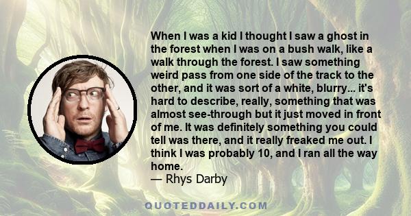 When I was a kid I thought I saw a ghost in the forest when I was on a bush walk, like a walk through the forest. I saw something weird pass from one side of the track to the other, and it was sort of a white, blurry...